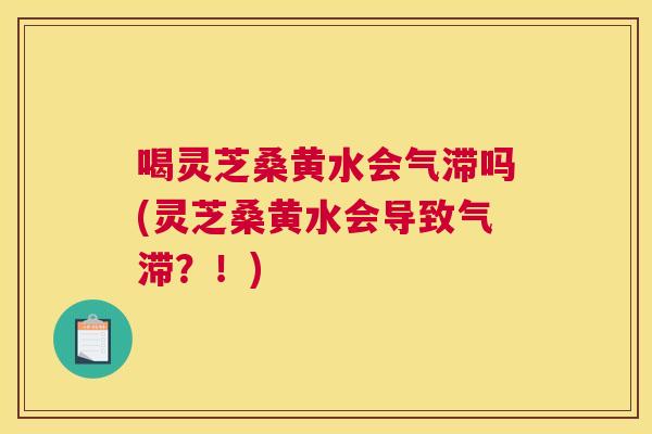 喝灵芝桑黄水会气滞吗(灵芝桑黄水会导致气滞？！)