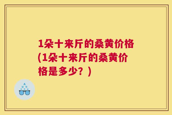 1朵十来斤的桑黄价格(1朵十来斤的桑黄价格是多少？)