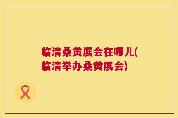 临清桑黄展会在哪儿(临清举办桑黄展会)