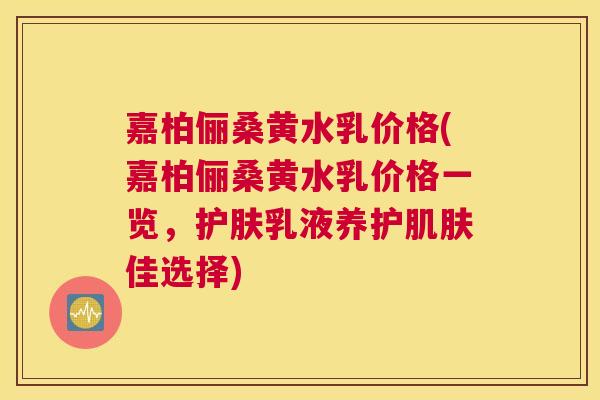 嘉柏俪桑黄水乳价格(嘉柏俪桑黄水乳价格一览，护肤乳液养护佳选择)