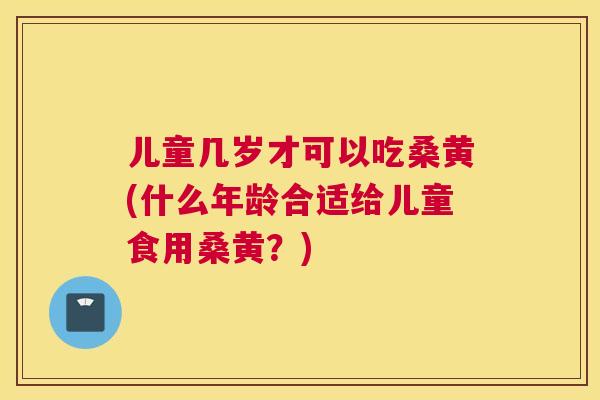 儿童几岁才可以吃桑黄(什么年龄合适给儿童食用桑黄？)