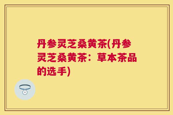 丹参灵芝桑黄茶(丹参灵芝桑黄茶：草本茶品的选手)