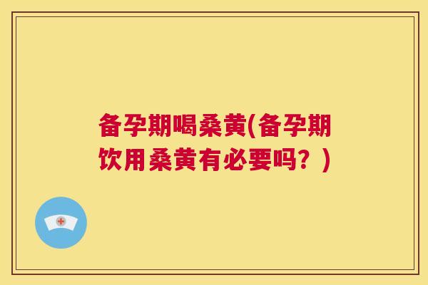备孕期喝桑黄(备孕期饮用桑黄有必要吗？)