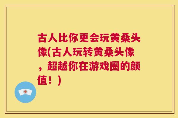 古人比你更会玩黄桑头像(古人玩转黄桑头像，超越你在游戏圈的颜值！)