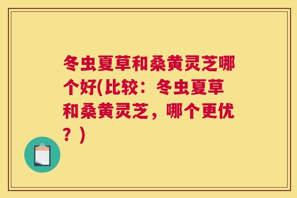 冬虫夏草和桑黄灵芝哪个好(比较：冬虫夏草和桑黄灵芝，哪个更优？)