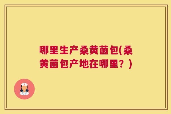 哪里生产桑黄菌包(桑黄菌包产地在哪里？)
