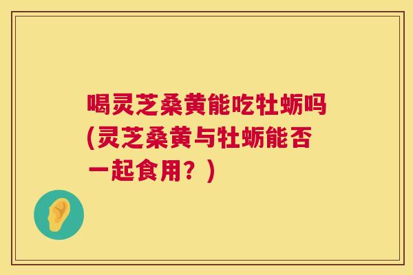 喝灵芝桑黄能吃牡蛎吗(灵芝桑黄与牡蛎能否一起食用？)