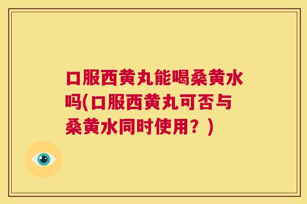 口服西黄丸能喝桑黄水吗(口服西黄丸可否与桑黄水同时使用？)