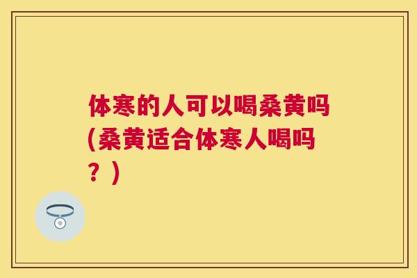 体寒的人可以喝桑黄吗(桑黄适合体寒人喝吗？)