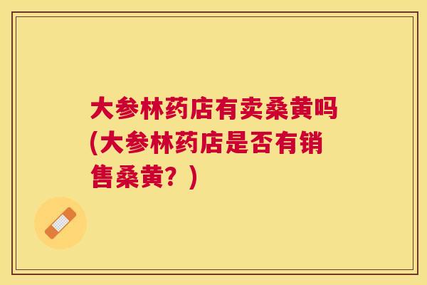 大参林药店有卖桑黄吗(大参林药店是否有销售桑黄？)