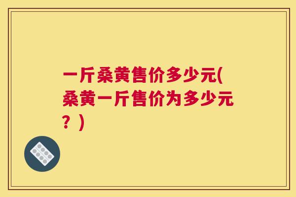 一斤桑黄售价多少元(桑黄一斤售价为多少元？)