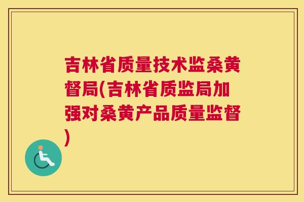 吉林省质量技术监桑黄督局(吉林省质监局加强对桑黄产品质量监督)