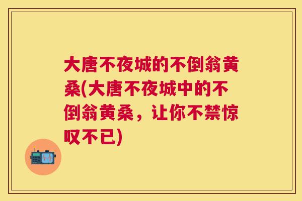 大唐不夜城的不倒翁黄桑(大唐不夜城中的不倒翁黄桑，让你不禁惊叹不已)
