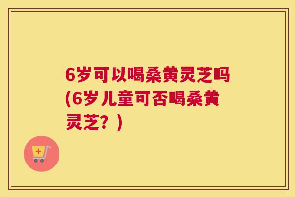 6岁可以喝桑黄灵芝吗(6岁儿童可否喝桑黄灵芝？)