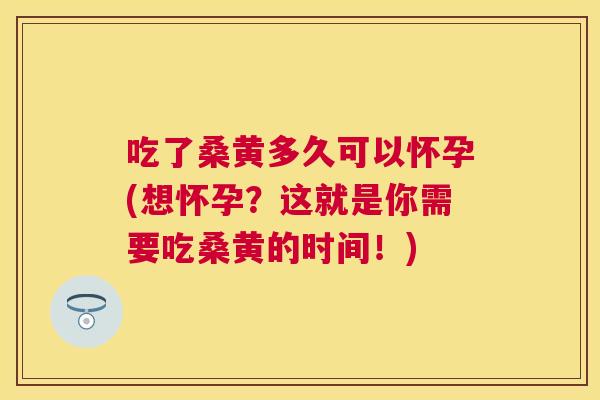 吃了桑黄多久可以怀孕(想怀孕？这就是你需要吃桑黄的时间！)