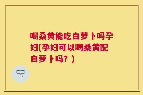 喝桑黄能吃白萝卜吗孕妇(孕妇可以喝桑黄配白萝卜吗？)