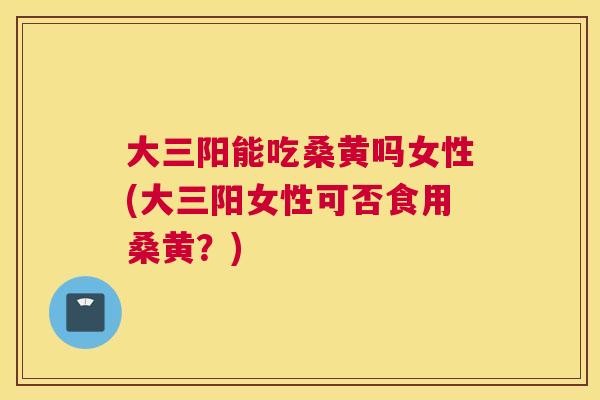 大三阳能吃桑黄吗女性(大三阳女性可否食用桑黄？)