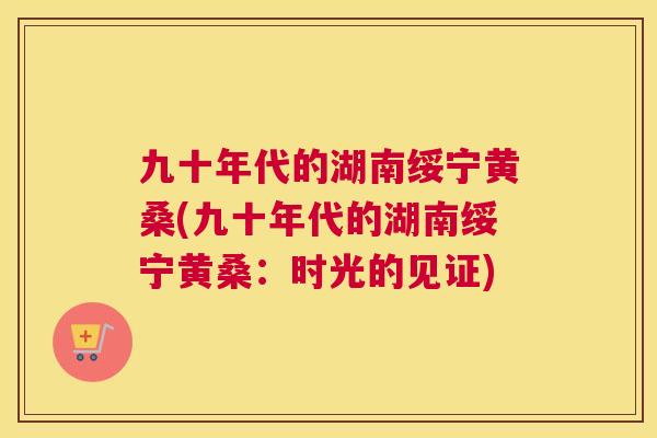 九十年代的湖南绥宁黄桑(九十年代的湖南绥宁黄桑：时光的见证)