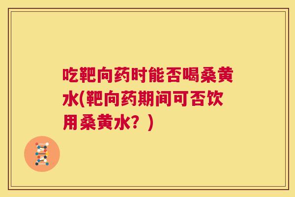 吃靶向药时能否喝桑黄水(靶向药期间可否饮用桑黄水？)