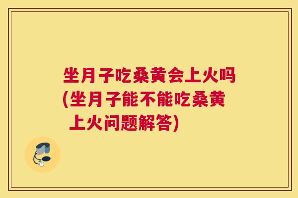 坐月子吃桑黄会上火吗(坐月子能不能吃桑黄 上火问题解答)