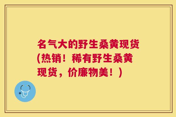 名气大的野生桑黄现货(热销！稀有野生桑黄现货，价廉物美！)