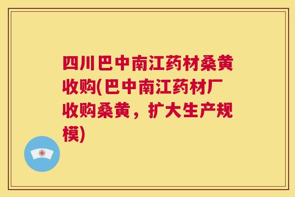四川巴中南江药材桑黄收购(巴中南江药材厂收购桑黄，扩大生产规模)