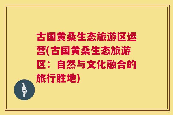 古国黄桑生态旅游区运营(古国黄桑生态旅游区：自然与文化融合的旅行胜地)