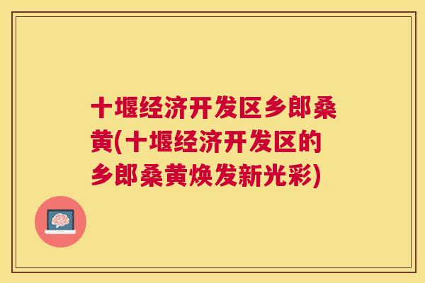 十堰经济开发区乡郎桑黄(十堰经济开发区的乡郎桑黄焕发新光彩)