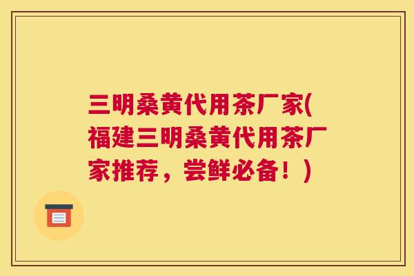三明桑黄代用茶厂家(福建三明桑黄代用茶厂家推荐，尝鲜必备！)