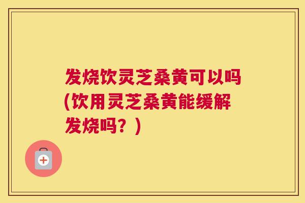 发烧饮灵芝桑黄可以吗(饮用灵芝桑黄能缓解发烧吗？)