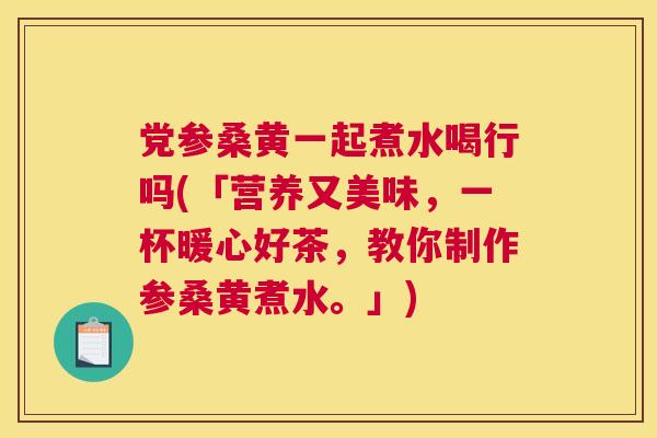 党参桑黄一起煮水喝行吗(「营养又美味，一杯暖心好茶，教你制作参桑黄煮水。」)