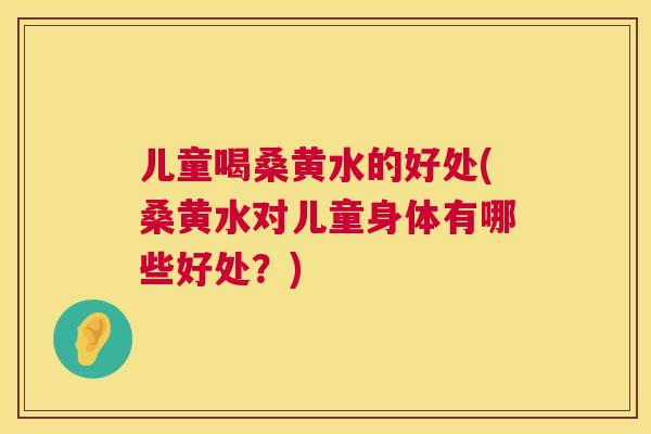儿童喝桑黄水的好处(桑黄水对儿童身体有哪些好处？)