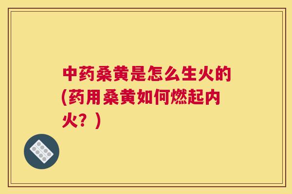 桑黄是怎么生火的(药用桑黄如何燃起内火？)