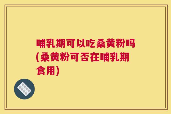 哺乳期可以吃桑黄粉吗(桑黄粉可否在哺乳期食用)