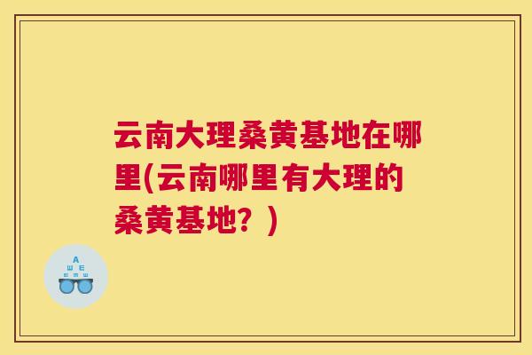 云南大理桑黄基地在哪里(云南哪里有大理的桑黄基地？)