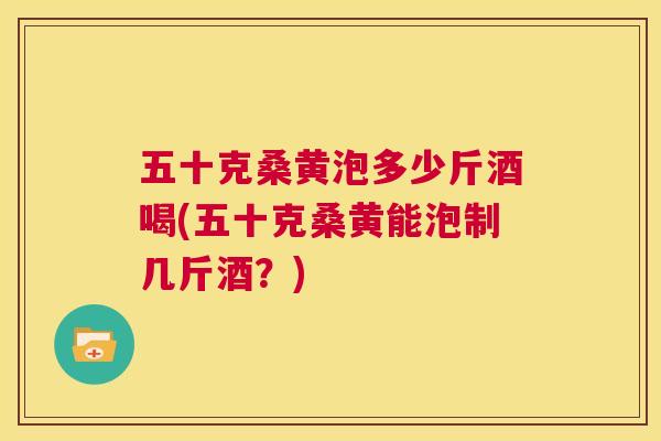 五十克桑黄泡多少斤酒喝(五十克桑黄能泡制几斤酒？)