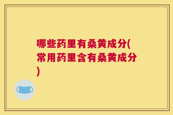 哪些药里有桑黄成分(常用药里含有桑黄成分)