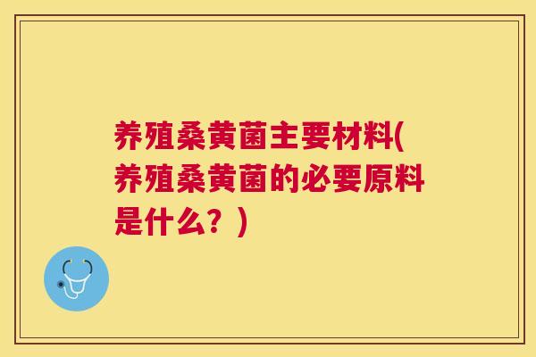养殖桑黄菌主要材料(养殖桑黄菌的必要原料是什么？)