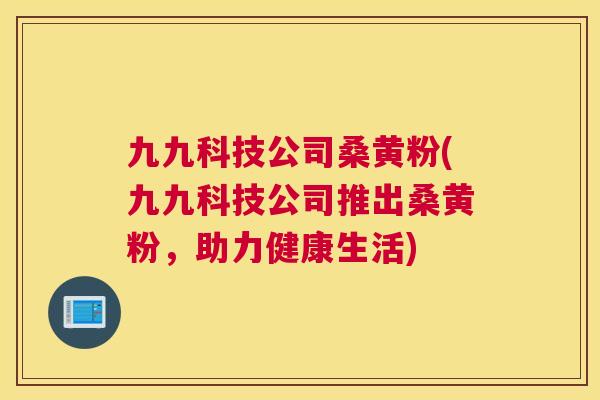 九九科技公司桑黄粉(九九科技公司推出桑黄粉，助力健康生活)