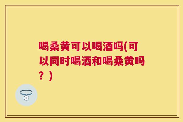 喝桑黄可以喝酒吗(可以同时喝酒和喝桑黄吗？)