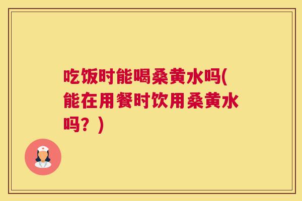 吃饭时能喝桑黄水吗(能在用餐时饮用桑黄水吗？)