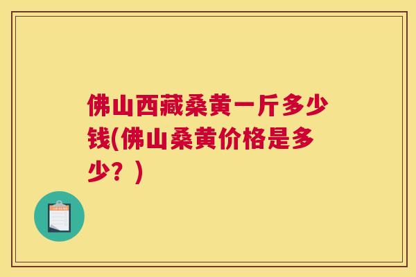 佛山西藏桑黄一斤多少钱(佛山桑黄价格是多少？)