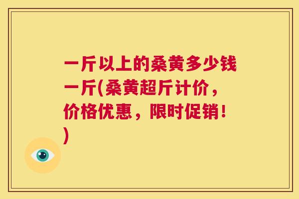一斤以上的桑黄多少钱一斤(桑黄超斤计价，价格优惠，限时促销！)