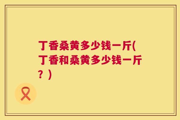丁香桑黄多少钱一斤(丁香和桑黄多少钱一斤？)