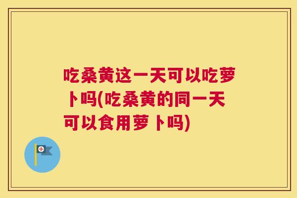 吃桑黄这一天可以吃萝卜吗(吃桑黄的同一天可以食用萝卜吗)