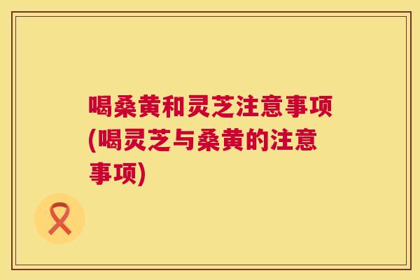 喝桑黄和灵芝注意事项(喝灵芝与桑黄的注意事项)