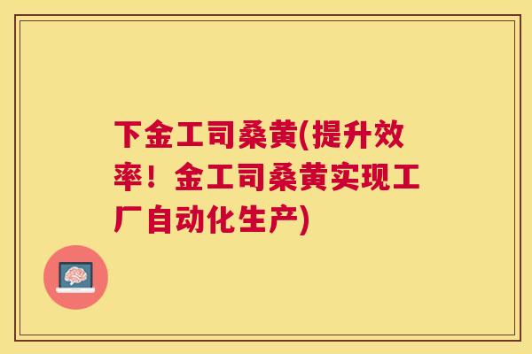 下金工司桑黄(提升效率！金工司桑黄实现工厂自动化生产)