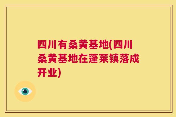 四川有桑黄基地(四川桑黄基地在蓬莱镇落成开业)