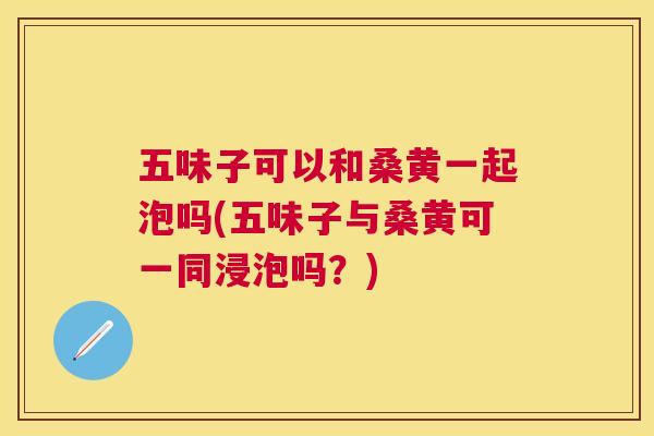 五味子可以和桑黄一起泡吗(五味子与桑黄可一同浸泡吗？)