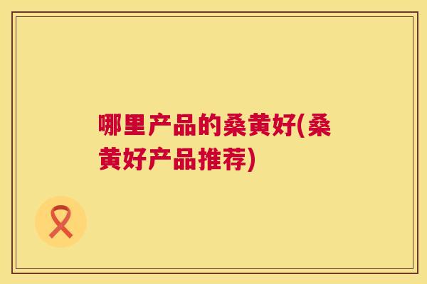 哪里产品的桑黄好(桑黄好产品推荐)